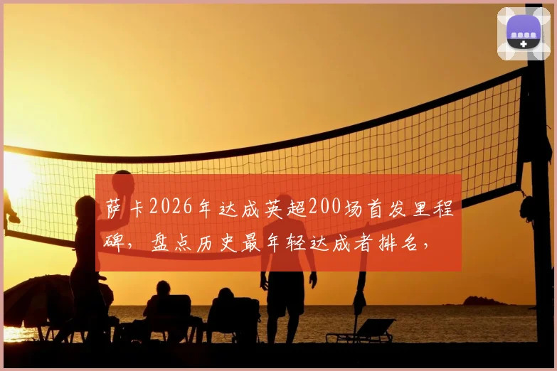 萨卡2026年达成英超200场首发里程碑，盘点历史最年轻达成者排名，阿森纳天才未来可期