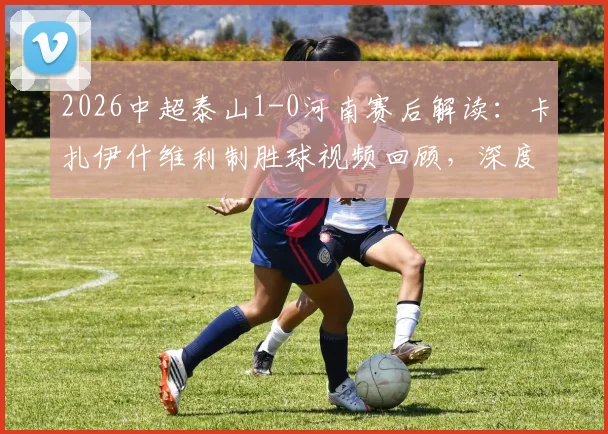 2026中超泰山1-0河南赛后解读：卡扎伊什维利制胜球视频回顾，深度分析河南队失利原因及泰山新援表现