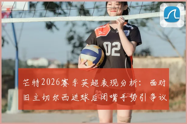 芒特2026赛季英超表现分析：面对旧主切尔西进球后闭嘴手势引争议，他在曼联的进球数据全记录