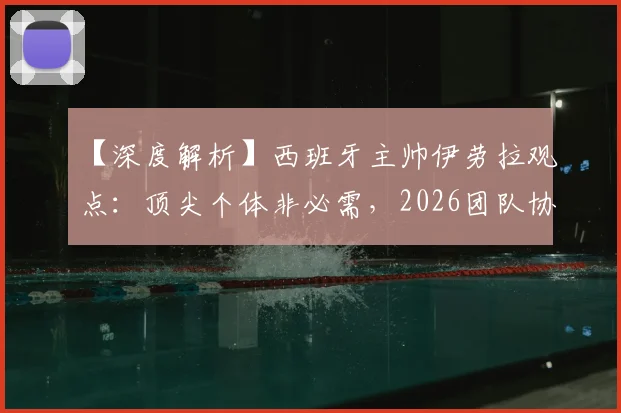 【深度解析】西班牙主帅伊劳拉观点：顶尖个体非必需，2026团队协作才是核心竞争力，中国体育能学到什么？
