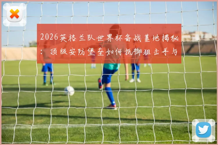 2026英格兰队世界杯备战基地揭秘：顶级安防堡垒如何抵御狙击手与无人机威胁？