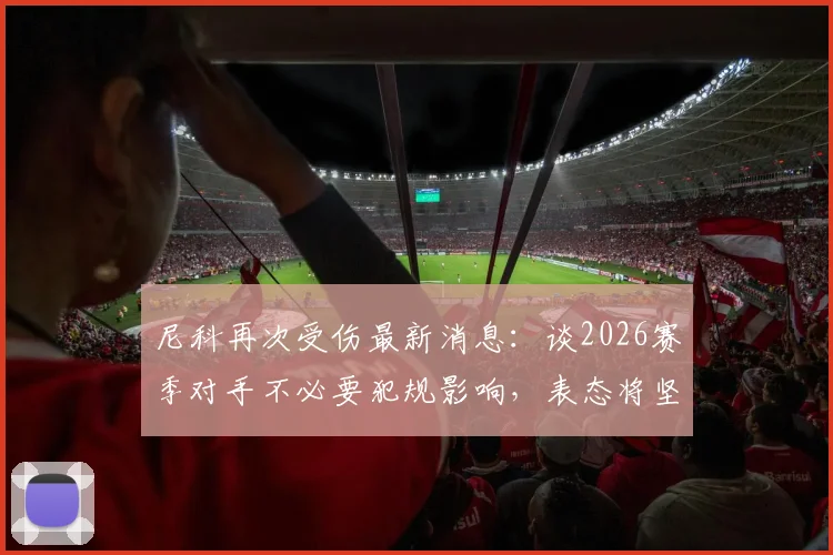 尼科再次受伤最新消息：谈2026赛季对手不必要犯规影响，表态将坚持战斗到底