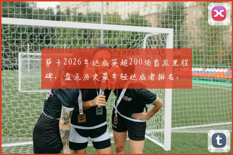 萨卡2026年达成英超200场首发里程碑，盘点历史最年轻达成者排名，阿森纳天才未来可期