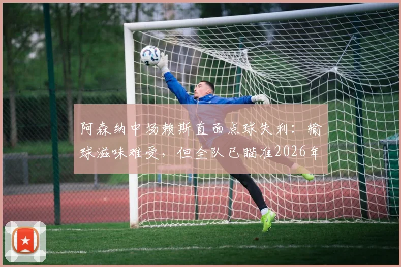 阿森纳中场赖斯直面点球失利：输球滋味难受，但全队已瞄准2026年卷土重来