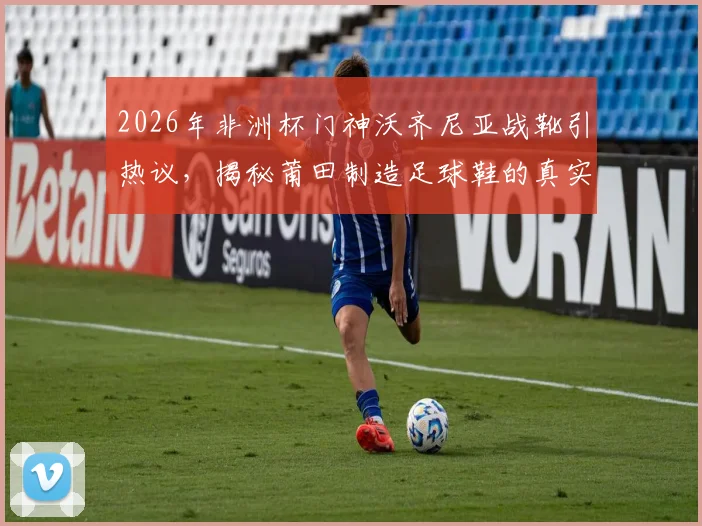 2026年非洲杯门神沃齐尼亚战靴引热议,揭秘莆田制造足球鞋的真实水平与选购指南