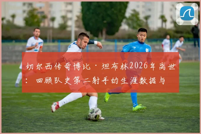 切尔西传奇博比·坦布林2026年离世：回顾队史第二射手的生涯数据与经典时刻，附切尔西历史射手榜深度解析