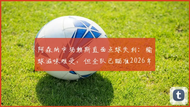 阿森纳中场赖斯直面点球失利：输球滋味难受，但全队已瞄准2026年卷土重来